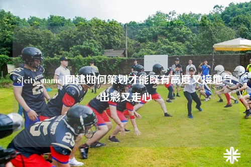 甘肃团建如何策划才能既有高度又接地气出彩又走心